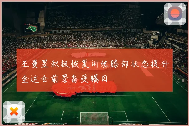 王曼昱积极恢复训练膝部状态提升全运会前景备受瞩目
