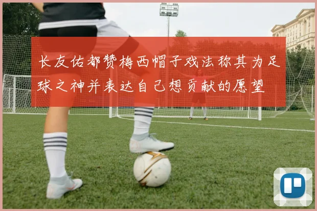 长友佑都赞梅西帽子戏法称其为足球之神并表达自己想贡献的愿望