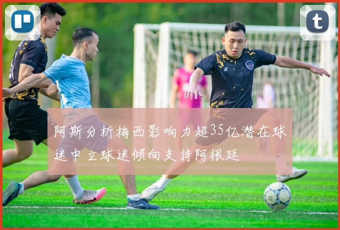 阿斯分析梅西影响力超35亿潜在球迷中立球迷倾向支持阿根廷