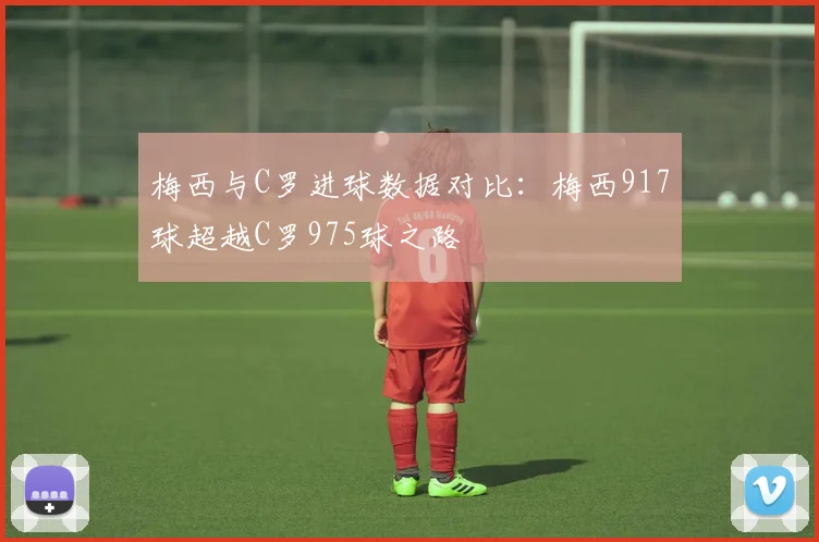 梅西与C罗进球数据对比：梅西917球超越C罗975球之路