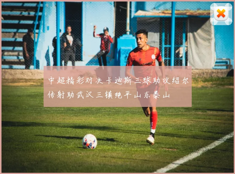 中超精彩对决卡迪斯三球助攻绍尔传射助武汉三镇绝平山东泰山