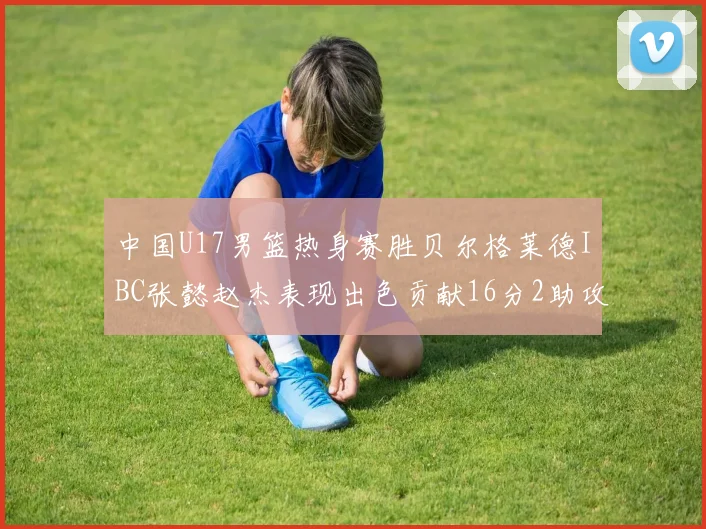 中国U17男篮热身赛胜贝尔格莱德IBC张懿赵杰表现出色贡献16分2助攻2抢断