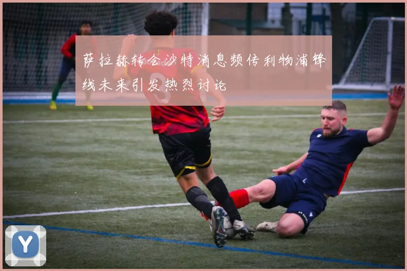 萨拉赫转会沙特消息频传利物浦锋线未来引发热烈讨论