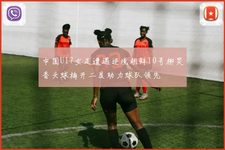 中国U17女足遭遇逆境朝鲜10号柳炅香头球梅开二度助力球队领先