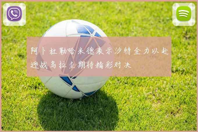 阿卜杜勒哈米德表示沙特全力以赴迎战乌拉圭期待精彩对决