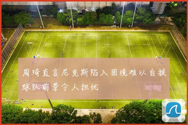 周琦直言尼克斯陷入困境难以自拔球队前景令人担忧