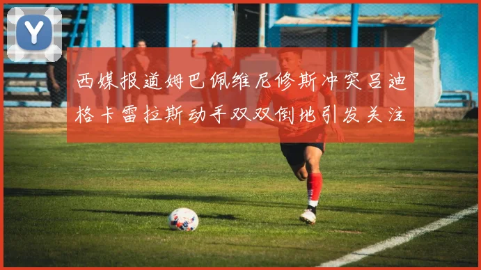 西媒报道姆巴佩维尼修斯冲突吕迪格卡雷拉斯动手双双倒地引发关注