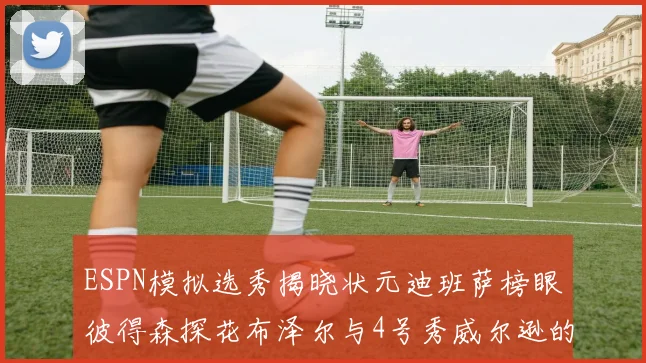 ESPN模拟选秀揭晓状元迪班萨榜眼彼得森探花布泽尔与4号秀威尔逊的精彩表现