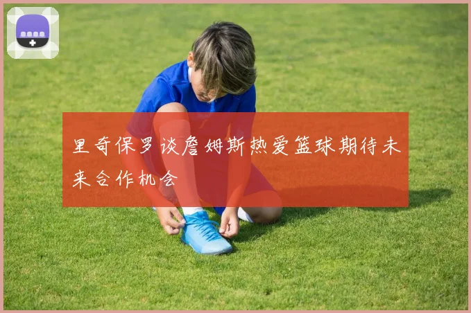 里奇保罗谈詹姆斯热爱篮球期待未来合作机会