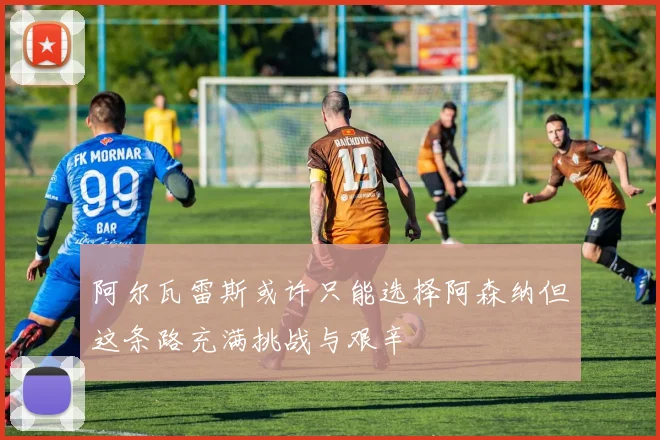 阿尔瓦雷斯或许只能选择阿森纳但这条路充满挑战与艰辛