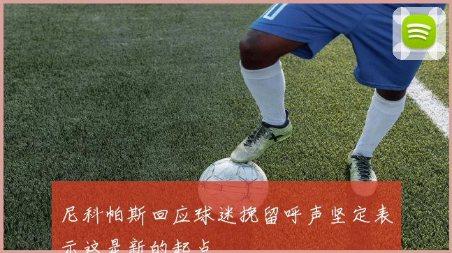 尼科帕斯回应球迷挽留呼声坚定表示这是新的起点