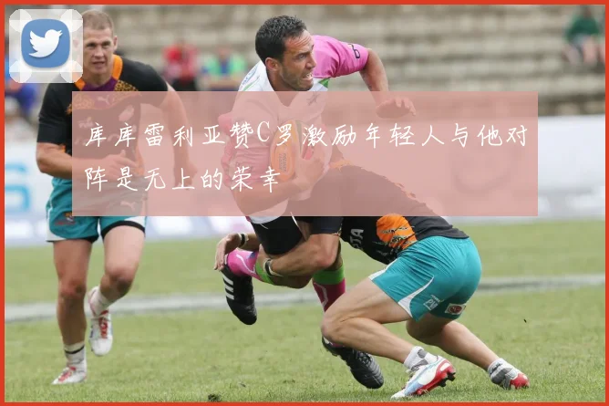 库库雷利亚赞C罗激励年轻人与他对阵是无上的荣幸