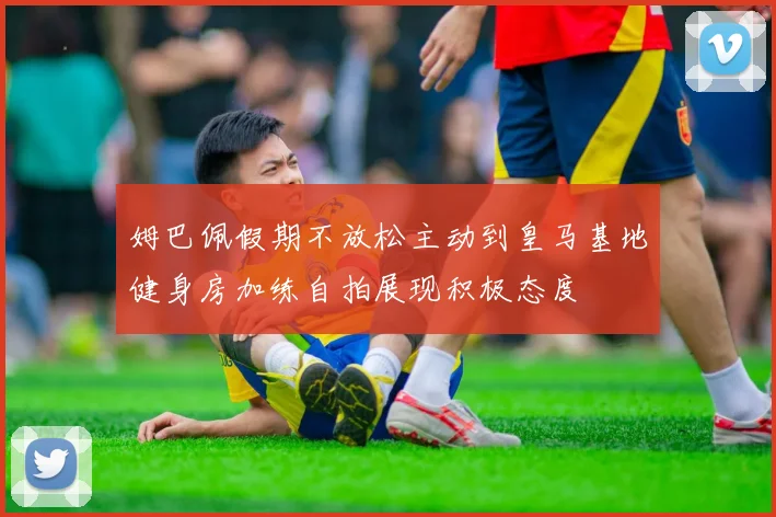 姆巴佩假期不放松主动到皇马基地健身房加练自拍展现积极态度