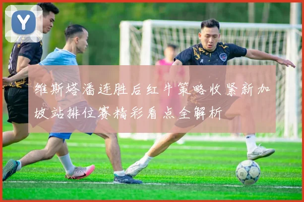 维斯塔潘连胜后红牛策略收紧新加坡站排位赛精彩看点全解析