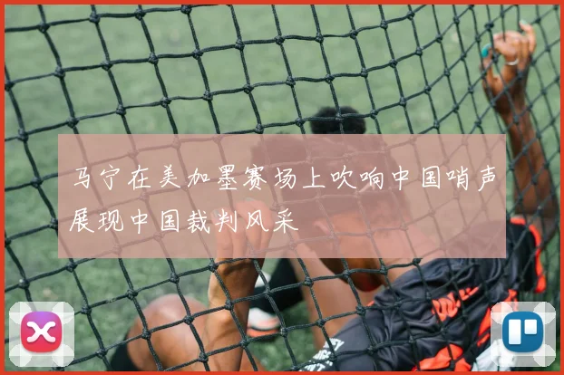 马宁在美加墨赛场上吹响中国哨声展现中国裁判风采
