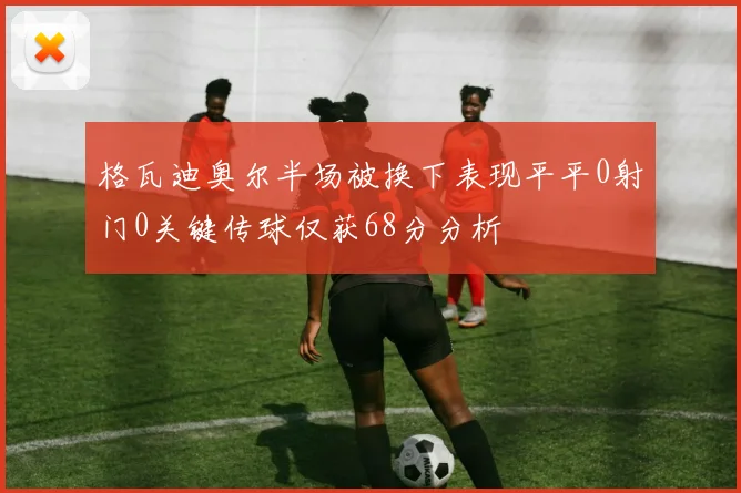 格瓦迪奥尔半场被换下表现平平0射门0关键传球仅获68分分析