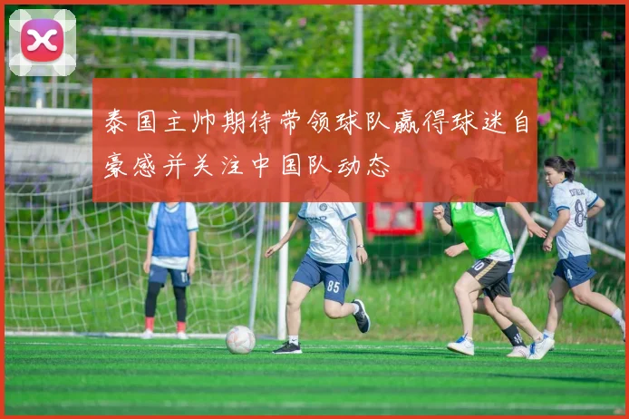 泰国主帅期待带领球队赢得球迷自豪感并关注中国队动态