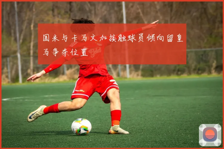 国米与卡马文加接触球员倾向留皇马争夺位置