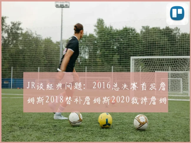 JR谈经典问题:2016总决赛首发詹姆斯2018替补詹姆斯2020裁掉詹姆斯的背后故事