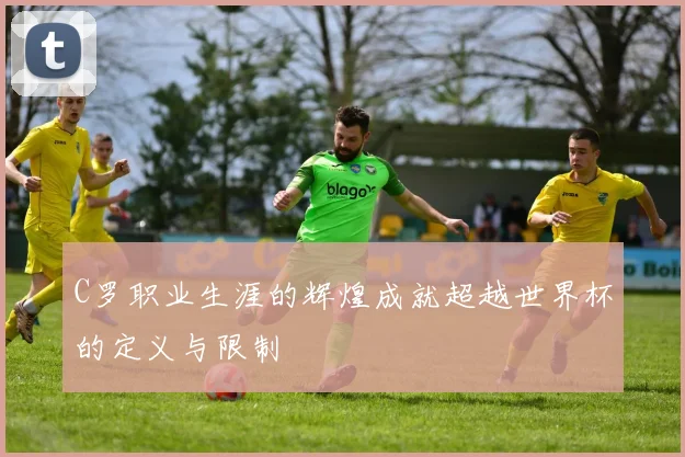 C罗职业生涯的辉煌成就超越世界杯的定义与限制